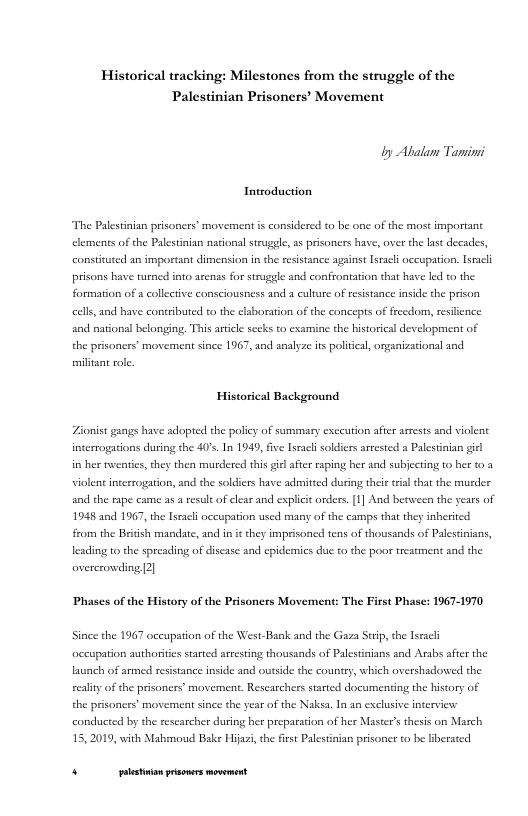 Historical tracking: Milestones from the struggle of the Palestinian Prisoners’ Movement  by Abalam Tamini  Introduction,  The Palestinian prisoners’ movement s considered to be one of the most importane clements of the Palestinian national struggle, as prsoners have, over the last decades, constituted an important dimension in the resstance against lsracl occuparion. sracl prisons have turned o azenas for struggle and confrontation that have led to the formation of a collective consciousness and a cultue of resistance inside the prison cells, and have contributed to the elsboration of the concepts of frecdom, resilience aad national belonging, This aricl secks to examine the historical devclopment of the prisoners’ movement since 1967, and analyze its poltcal, organizational and miltant role.  Historical Background  Zionist gangs have adoped the policy of summary execution after arrests and violent interrogations during the 40’s. In 1949, five Iseacl soldicrs arrested a Palestinian gil  i her twenties, they then murdered this gil afte raping her and subjecting to ber 0 3 violent interrogation, and the soldiers have admitted during the il hat the murder and the rape came as a resul of clear and explict orders.[1] And berween the years of 1948 and 1967, the Isracli occupation used many of the camps that they inberited from the Beish mandate, and in it they imprisoned tens of thousands of Palestinians, leading to the spreading of disease snd cpidemics due to the poor treatment and the avererowding [2]  ‘Phases of the History of the Prisoners Movement: The First Phase: 1967-1970  Since the 1967 occupation of the West-Bank and the Gaza Srip, the Tssacl ccupation authorities stated arresting thousands of Palestinians and Arsbs after the lasnch of armed resistance inside and outsid the country, which overshadowed the eliy of the prisoners’ movement. Researchers started documenting the history of the prisoners’ movement since the year of the Naksa. In an exclusive interview conducted by the rescarcher during her preparation of her Master’s thesis on March 15,2019, with Mahmoud Bake Hijai, the irt Palestinian prisoner to be liberated  . [ rer——— 
